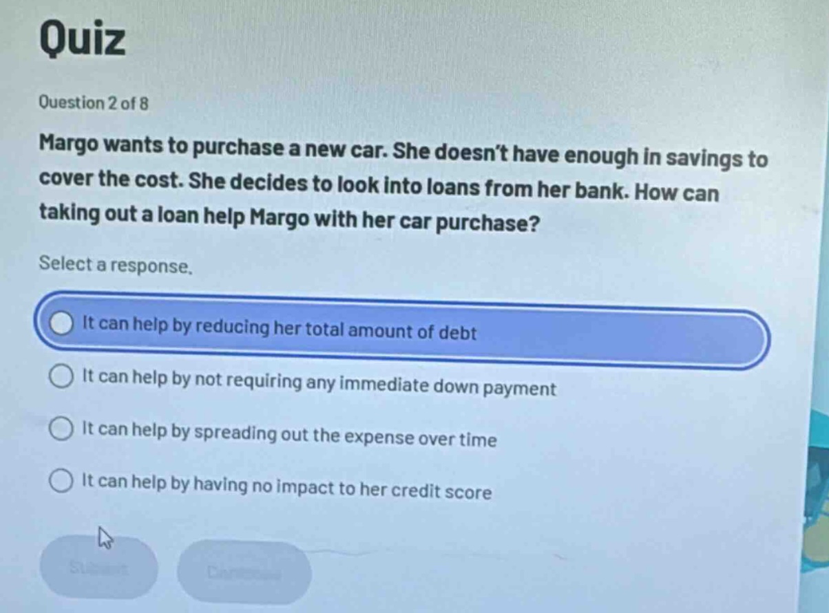 quiz\nquestion 2 of 8\nmargo wants to purchase a new car. she doesn’t have enough in savings to cover the cost. she decides to look into loans from her bank. how can taking out a loan help margo with her car purchase?\nselect a response.\nit can help by reducing her total amount of debt\nit can help by not requiring any immediate down payment\nit can help by spreading out the expense over time\nit can help by having no impact to her credit score