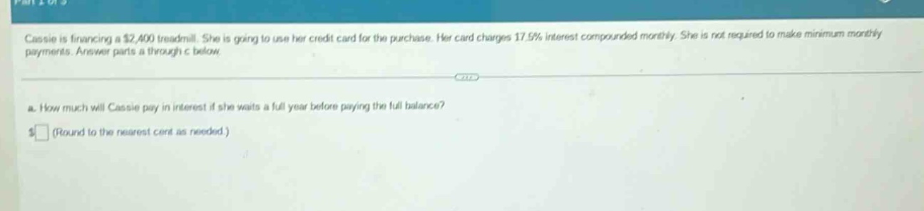 cassie is financing a $2,400 treadmill. she is going to use her credit - card for the purchase. her card charges 17.5% interest compounded monthly. she is not required to make minimum monthly payments. answer parts a through c below.\na. how much will cassie pay in interest if she waits a full year before paying the full balance?\n$ (round to the nearest cent as needed.)