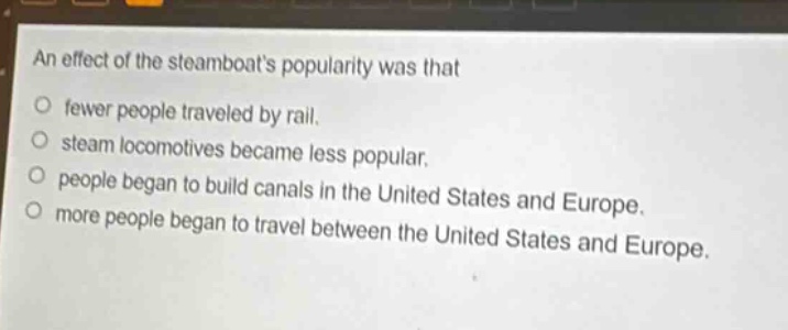 an effect of the steamboats popularity was that\no fewer people traveled by rail.\no steam locomotives became less popular.\no people began to build canals in the united states and europe.\no more people began to travel between the united states and europe.