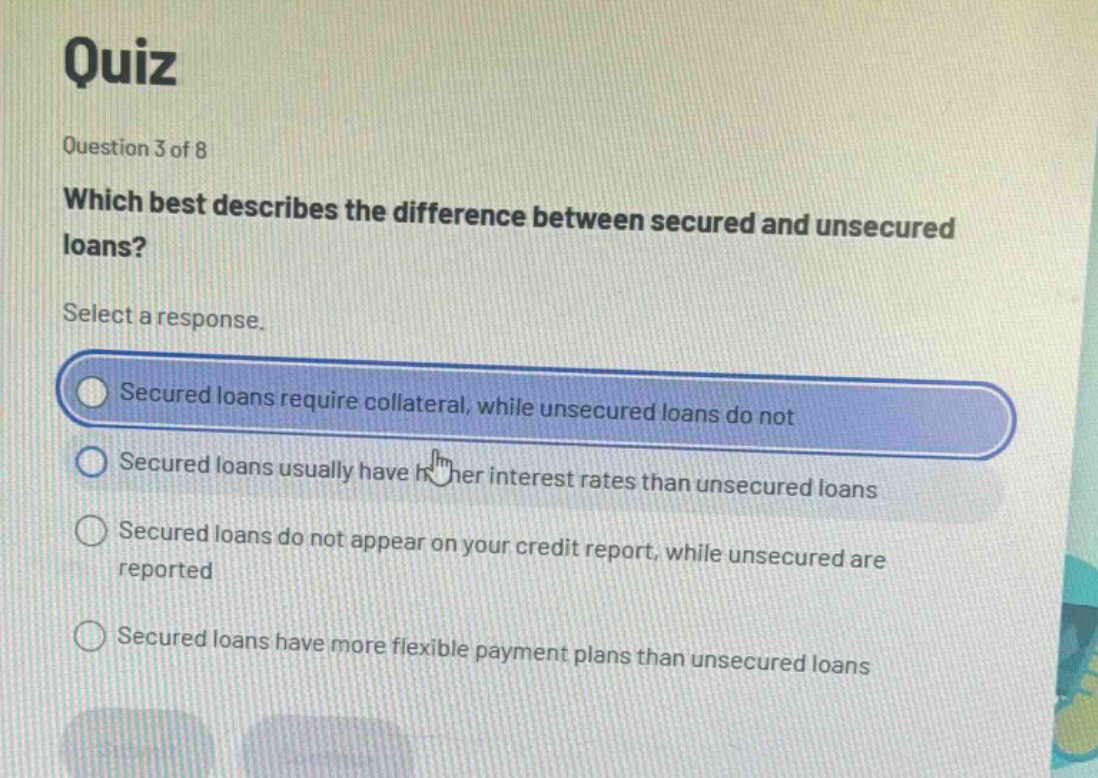 quiz\nquestion 3 of 8\nwhich best describes the difference between secured and unsecured loans?\nselect a response.\nsecured loans require collateral, while unsecured loans do not\nsecured loans usually have higher interest rates than unsecured loans\nsecured loans do not appear on your credit report, while unsecured are reported\nsecured loans have more flexible payment plans than unsecured loans