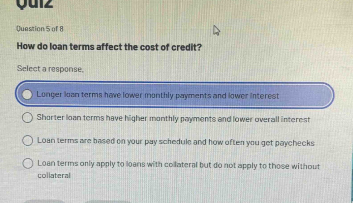 quiz\nquestion 5 of 8\nhow do loan terms affect the cost of credit?\nselect a response.\nlonger loan terms have lower monthly payments and lower interest\nshorter loan terms have higher monthly payments and lower overall interest\nloan terms are based on your pay schedule and how often you get paychecks\nloan terms only apply to loans with collateral but do not apply to those without collateral