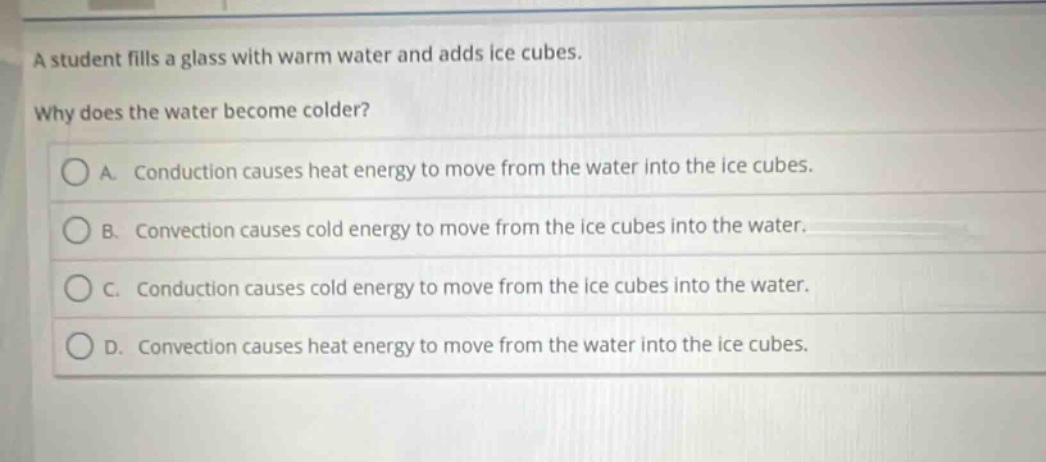 a student fills a glass with warm water and adds ice cubes. why does the water become colder? a. conduction causes heat energy to move from the water into the ice cubes. b. convection causes cold energy to move from the ice cubes into the water. c. conduction causes cold energy to move from the ice cubes into the water. d. convection causes heat energy to move from the water into the ice cubes.