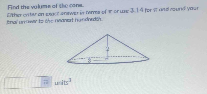 find the volume of the cone. either enter an exact answer in terms of π or use 3.14 for π and round your final answer to the nearest hundredth.