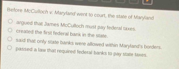 before mcculloch v. maryland went to court, the state of maryland\nargued that james mcculloch must pay federal taxes.\ncreated the first federal bank in the state.\nsaid that only state banks were allowed within marylands borders.\npassed a law that required federal banks to pay state taxes.