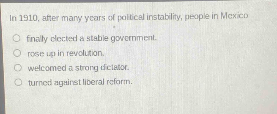 in 1910, after many years of political instability, people in mexico\nfinally elected a stable government.\nrose up in revolution.\nwelcomed a strong dictator.\nturned against liberal reform.