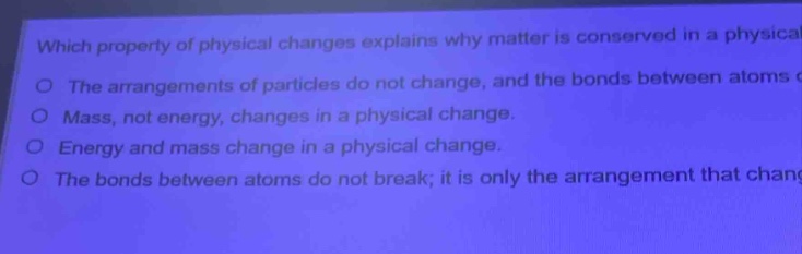 which property of physical changes explains why matter is conserved in a physical change? the arrangements of particles do not change, and the bonds between atoms do not break. mass, not energy, changes in a physical change. energy and mass change in a physical change. the bonds between atoms do not break; it is only the arrangement that changes.