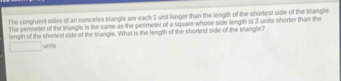 the congruent sides of an isosceles triangle are each 1 unit longer than the length of the shortest side of the triangle. the perimeter of the triangle is the same as the perimeter of a square whose side length is 2 units shorter than the length of the shortest side of the triangle. what is the length of the shortest side of the triangle? units