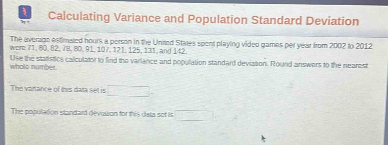 calculating variance and population standard deviation\nthe average estimated hours a person in the united states spent playing video games per year from 2002 to 2012 were 71, 80, 82, 78, 80, 91, 107, 121, 125, 131, and 142.\nuse the statistics calculator to find the variance and population standard deviation. round answers to the nearest whole number.\nthe variance of this data set is \nthe population standard deviation for this data set is