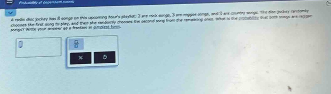a radio disc jockey has 8 songs on this upcoming hours playlist: 2 are rock songs, 3 are reggae songs, and 3 are country songs. the disc jockey randomly chooses the first song to play, and then she randomly chooses the second song from the remaining ones. what is the probability that both songs are reggae songs? write your answer as a fraction in simplest form.