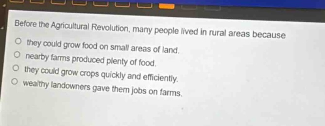 before the agricultural revolution, many people lived in rural areas because they could grow food on small areas of land. nearby farms produced plenty of food. they could grow crops quickly and efficiently. wealthy landowners gave them jobs on farms.