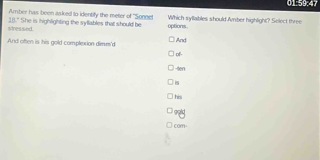 amber has been asked to identify the meter of \sonnet 18.\ she is highlighting the syllables that should be stressed. and often is his gold complexion dimmd which syllables should amber highlight? select three options. and of- -ten is his gold com-