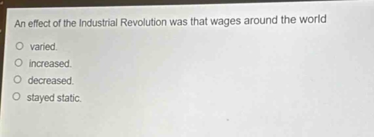 an effect of the industrial revolution was that wages around the world\nvaried.\nincreased.\ndecreased.\nstayed static.