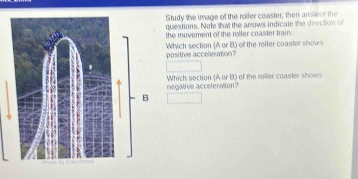 study the image of the roller coaster, then answer the questions. note that the arrows indicate the direction of the movement of the roller coaster train. which section (a or b) of the roller coaster shows positive acceleration? which section (a or b) of the roller coaster shows negative acceleration?