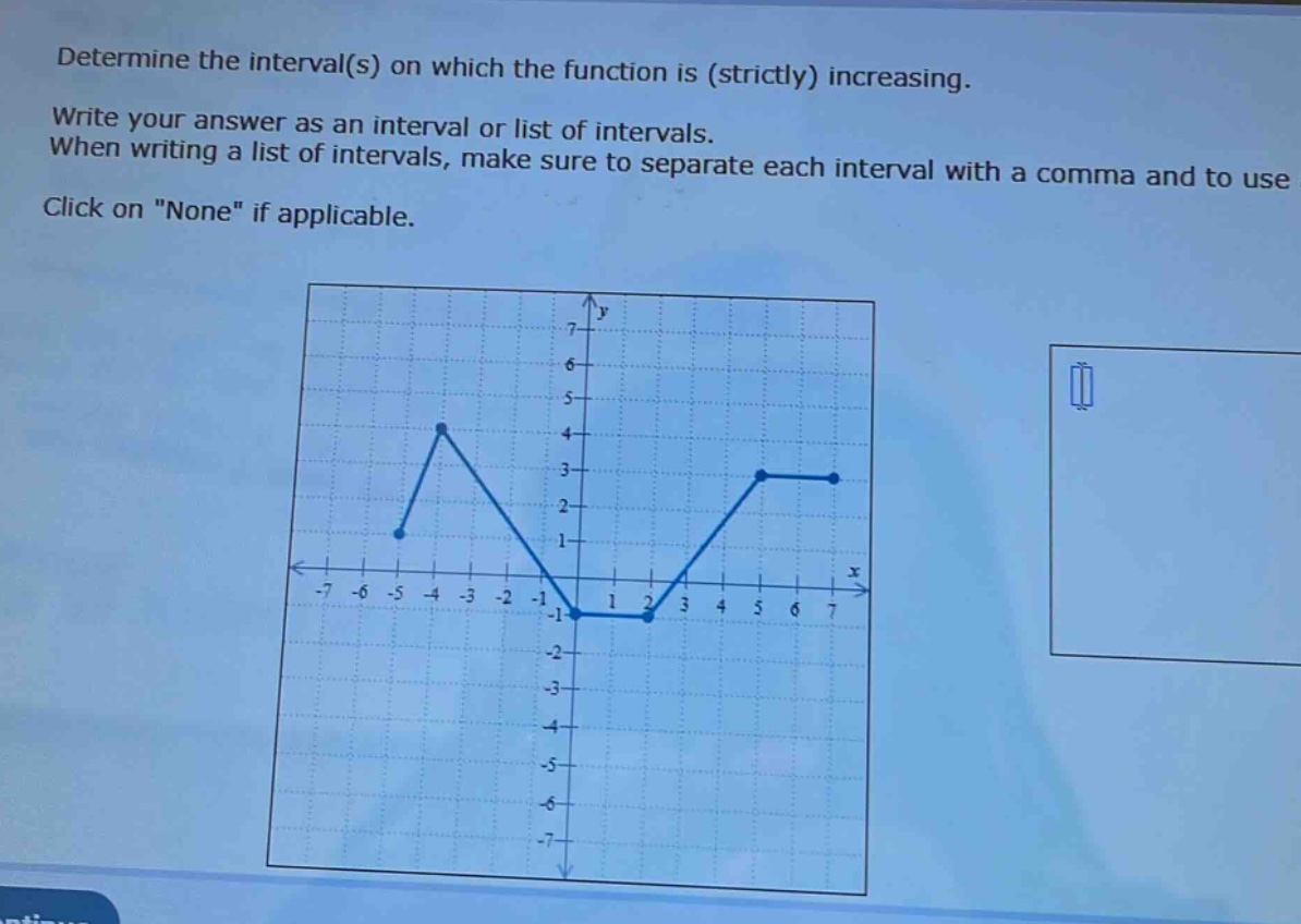 determine the interval(s) on which the function is (strictly) increasing. write your answer as an interval or list of intervals. when writing a list of intervals, make sure to separate each interval with a comma and to use click on \none\ if applicable.