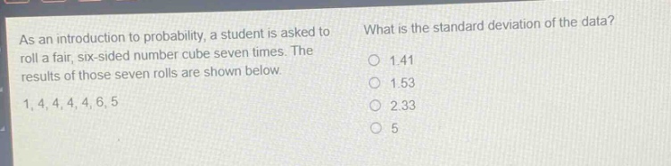 as an introduction to probability, a student is asked to roll a fair, six - sided number cube seven times. the results of those seven rolls are shown below. 1, 4, 4, 4, 4, 6, 5 what is the standard deviation of the data? 1.41 1.53 2.33 5