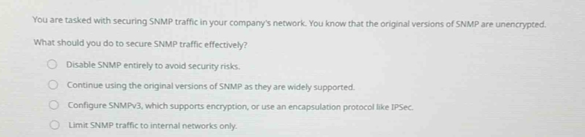 you are tasked with securing snmp traffic in your companys network. you know that the original versions of snmp are unencrypted. what should you do to secure snmp traffic effectively? disable snmp entirely to avoid security risks. continue using the original versions of snmp as they are widely supported. configure snmpv3, which supports encryption, or use an encapsulation protocol like ipsec. limit snmp traffic to internal networks only.