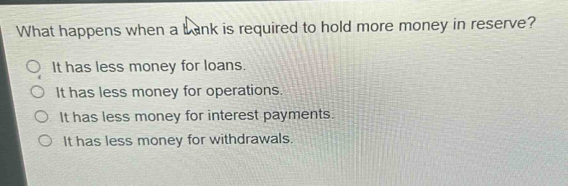 what happens when a bank is required to hold more money in reserve? it has less money for loans. it has less money for operations. it has less money for interest payments. it has less money for withdrawals.