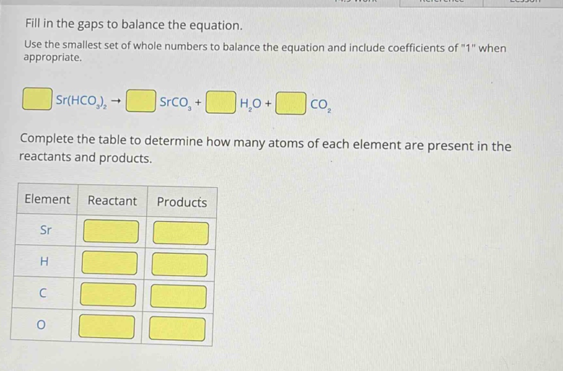 fill in the gaps to balance the equation. use the smallest set of whole numbers to balance the equation and include coefficients of \1\ when appropriate. sr(hco₃)₂ → srco₃ + h₂o + co₂ complete the table to determine how many atoms of each element are present in the reactants and products. element reactant products sr h c o