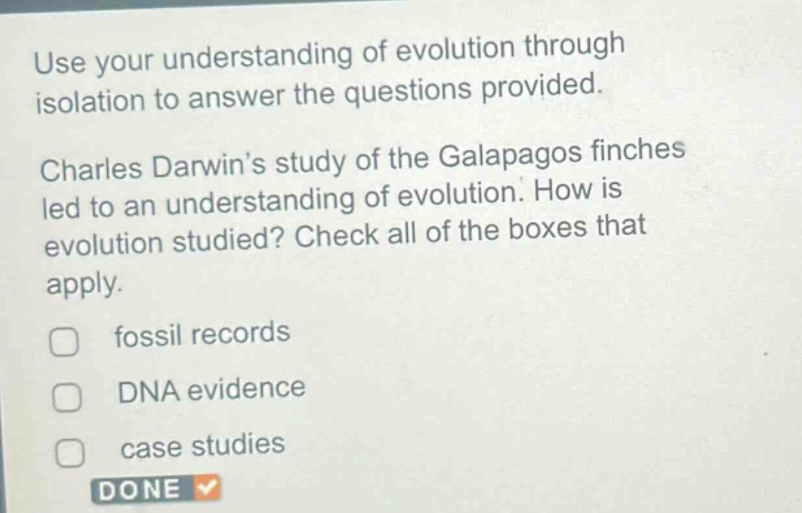 use your understanding of evolution through isolation to answer the questions provided. charles darwin’s study of the galapagos finches led to an understanding of evolution. how is evolution studied? check all of the boxes that apply. fossil records dna evidence case studies done