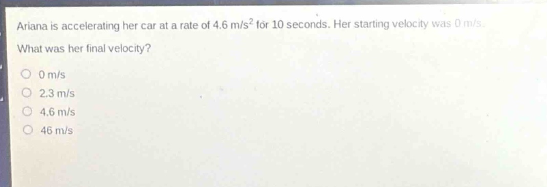 ariana is accelerating her car at a rate of 4.6 m/s² for 10 seconds. her starting velocity was 0 m/s. what was her final velocity? 0 m/s 2.3 m/s 4.6 m/s 46 m/s