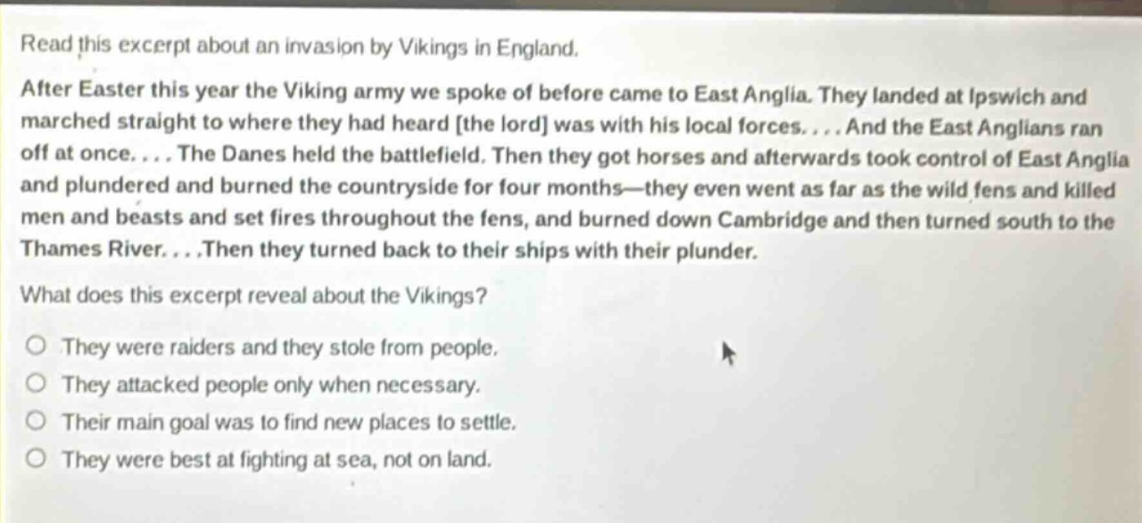 read this excerpt about an invasion by vikings in england. after easter this year the viking army we spoke of before came to east anglia. they landed at ipswich and marched straight to where they had heard the lord was with his local forces.... and the east anglians ran off at once.... the danes held the battlefield. then they got horses and afterwards took control of east anglia and plundered and burned the countryside for four months—they even went as far as the wild fens and killed men and beasts and set fires throughout the fens, and burned down cambridge and then turned south to the thames river....then they turned back to their ships with their plunder. what does this excerpt reveal about the vikings? they were raiders and they stole from people. they attacked people only when necessary. their main goal was to find new places to settle. they were best at fighting at sea, not on land.