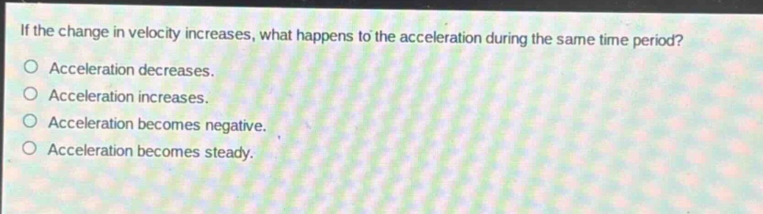 if the change in velocity increases, what happens to the acceleration during the same time period?\nacceleration decreases.\nacceleration increases.\nacceleration becomes negative.\nacceleration becomes steady.