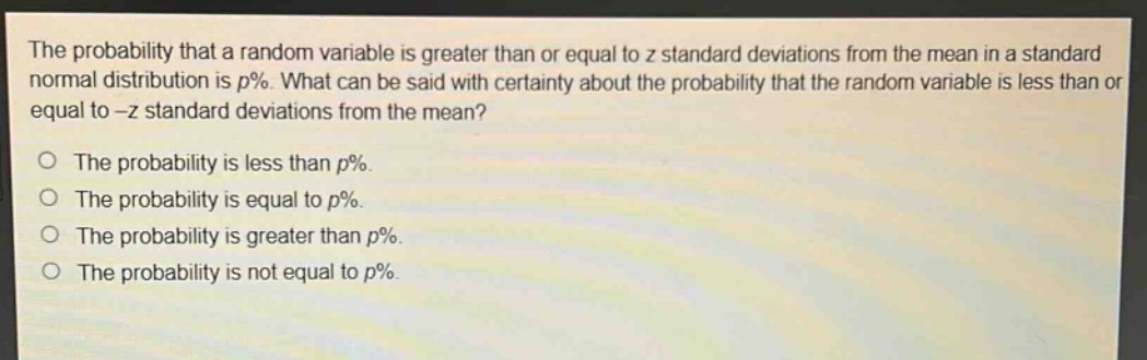 the probability that a random variable is greater than or equal to z standard deviations from the mean in a standard normal distribution is p%. what can be said with certainty about the probability that the random variable is less than or equal to -z standard deviations from the mean?\no the probability is less than p%.\no the probability is equal to p%.\no the probability is greater than p%.\no the probability is not equal to p%.