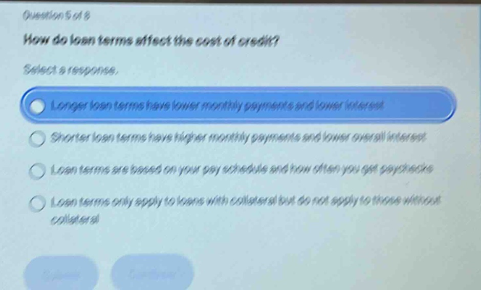 question 5 of 8 how do loan terms affect the cost of credit? select a response. longer loan terms have lower monthly payments and lower interest shorter loan terms have higher monthly payments and lower overall interest loan terms are based on your pay schedule and how often you get paychecks loan terms only apply to loans with collateral but do not apply to those without collateral