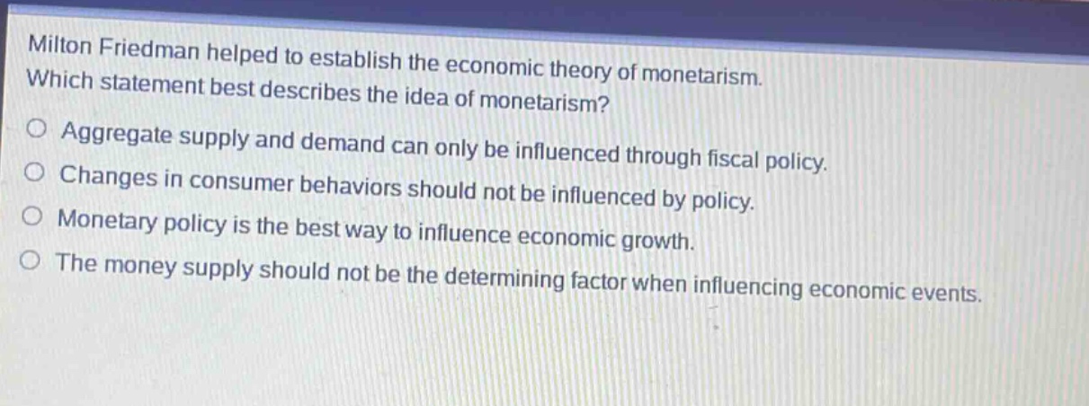 milton friedman helped to establish the economic theory of monetarism. which statement best describes the idea of monetarism? aggregate supply and demand can only be influenced through fiscal policy. changes in consumer behaviors should not be influenced by policy. monetary policy is the best way to influence economic growth. the money supply should not be the determining factor when influencing economic events.