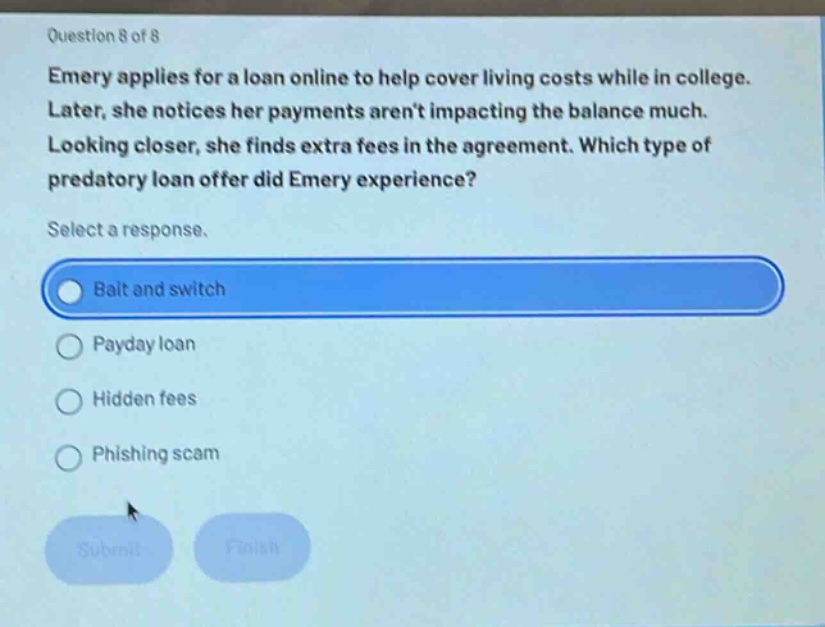 question 8 of 8 emery applies for a loan online to help cover living costs while in college. later, she notices her payments arent impacting the balance much. looking closer, she finds extra fees in the agreement. which type of predatory loan offer did emery experience? select a response. bait and switch payday loan hidden fees phishing scam