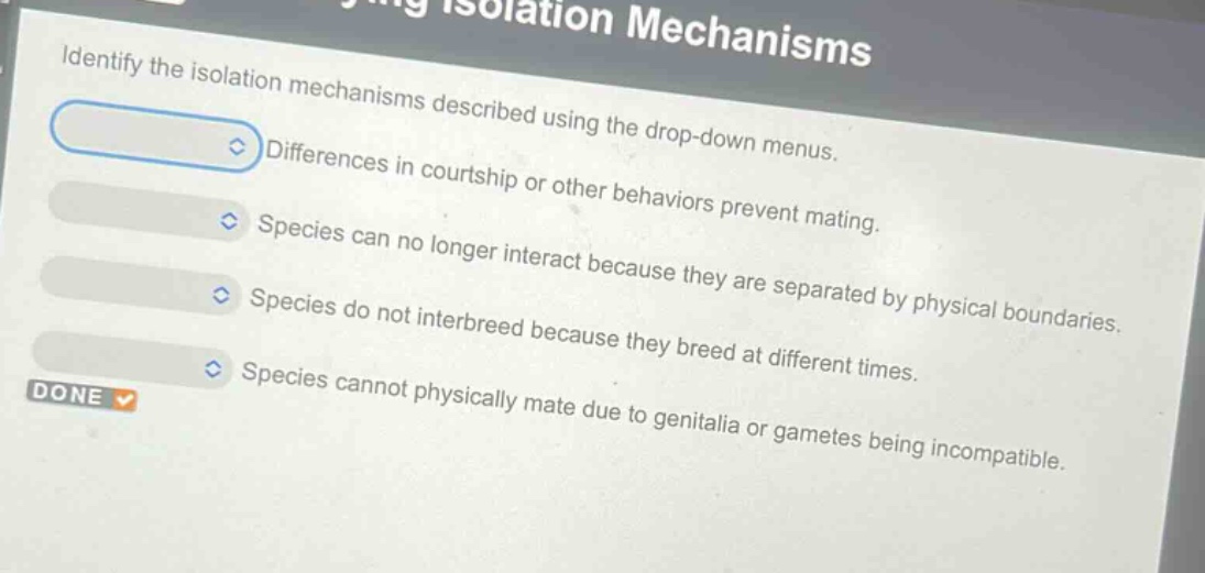identify the isolation mechanisms described using the drop - down menus. differences in courtship or other behaviors prevent mating. species can no longer interact because they are separated by physical boundaries. species do not interbreed because they breed at different times. species cannot physically mate due to genitalia or gametes being incompatible.