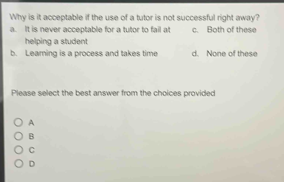 why is it acceptable if the use of a tutor is not successful right away? a. it is never acceptable for a tutor to fail at helping a student b. learning is a process and takes time c. both of these d. none of these please select the best answer from the choices provided