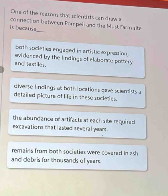 one of the reasons that scientists can draw a connection between pompeii and the must farm site is because___\nboth societies engaged in artistic expression, evidenced by the findings of elaborate pottery and textiles.\ndiverse findings at both locations gave scientists a detailed picture of life in these societies.\nthe abundance of artifacts at each site required excavations that lasted several years.\nremains from both societies were covered in ash and debris for thousands of years.