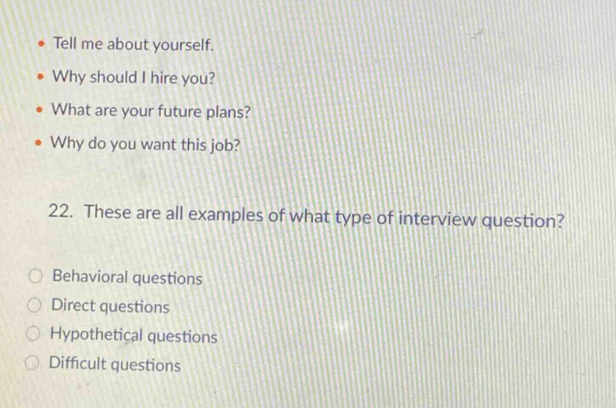 tell me about yourself. why should i hire you? what are your future plans? why do you want this job? 22. these are all examples of what type of interview question? behavioral questions direct questions hypothetical questions difficult questions