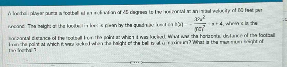 a football player punts a football at an inclination of 45 degrees to the horizontal at an initial velocity of 80 feet per second. the height of the football in feet is given by the quadratic function h(x)= - 32x^2/(80)^2 + x + 4, where x is the horizontal distance of the football from the point at which it was kicked. what was the horizontal distance of the football from the point at which it was kicked when the height of the ball is at a maximum? what is the maximum height of the football?
