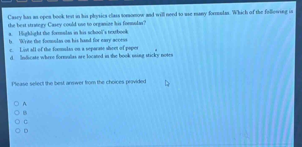 casey has an open - book test in his physics class tomorrow and will need to use many formulas. which of the following is the best strategy casey could use to organize his formulas? a. highlight the formulas in his schools textbook b. write the formulas on his hand for easy access c. list all of the formulas on a separate sheet of paper d. indicate where formulas are located in the book using sticky notes please select the best answer from the choices provided