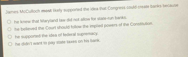 james mcculloch most likely supported the idea that congress could create banks because\nhe knew that maryland law did not allow for state - run banks.\nhe believed the court should follow the implied powers of the constitution.\nhe supported the idea of federal supremacy.\nhe didnt want to pay state taxes on his bank.