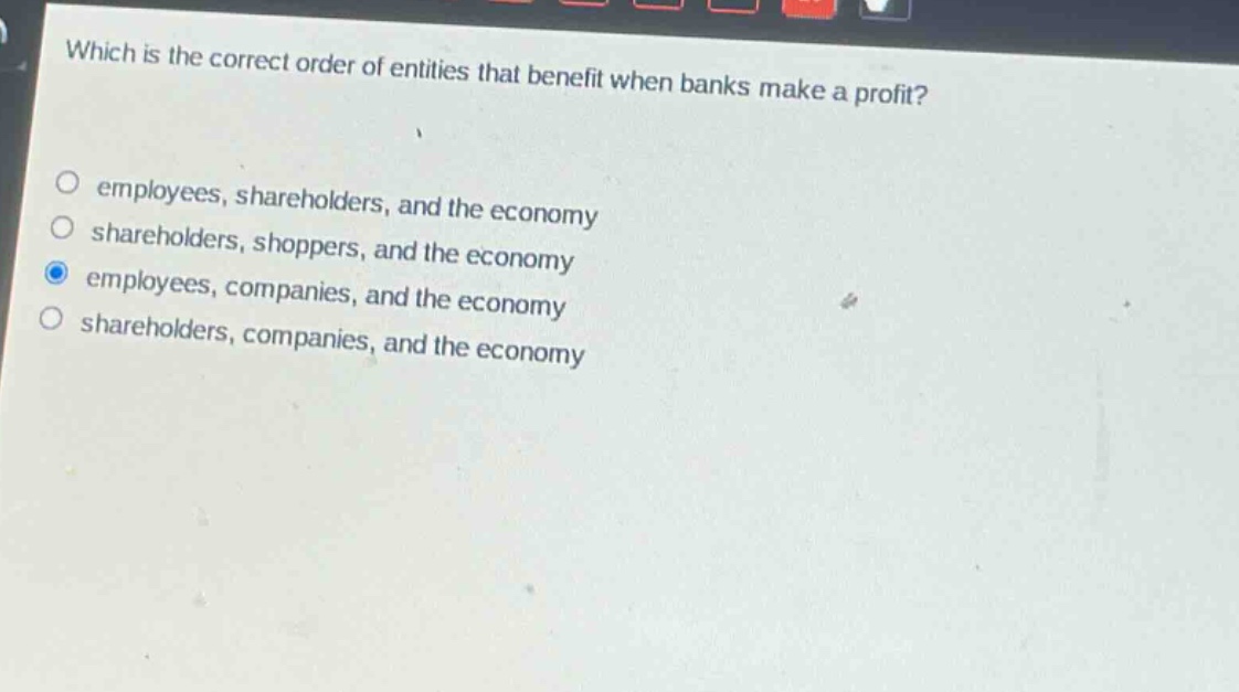 which is the correct order of entities that benefit when banks make a profit?\nemployees, shareholders, and the economy\nshareholders, shoppers, and the economy\nemployees, companies, and the economy\nshareholders, companies, and the economy