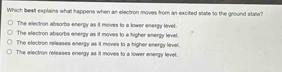 which best explains what happens when an electron moves from an excited state to the ground state? the electron absorbs energy as it moves to a lower energy level. the electron absorbs energy as it moves to a higher energy level. the electron releases energy as it moves to a higher energy level. the electron releases energy as it moves to a lower energy level.