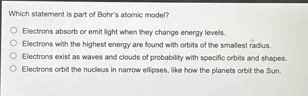 which statement is part of bohrs atomic model?\no electrons absorb or emit light when they change energy levels.\no electrons with the highest energy are found with orbits of the smallest radius.\no electrons exist as waves and clouds of probability with specific orbits and shapes.\no electrons orbit the nucleus in narrow ellipses, like how the planets orbit the sun.