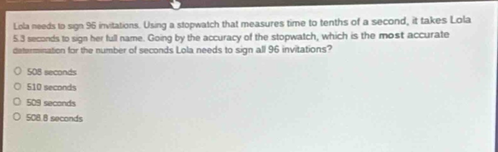 lola needs to sign 96 invitations. using a stopwatch that measures time to tenths of a second, it takes lola 5.3 seconds to sign her full name. going by the accuracy of the stopwatch, which is the most accurate determination for the number of seconds lola needs to sign all 96 invitations?\no 508 seconds\no 510 seconds\no 509 seconds\no 508.8 seconds