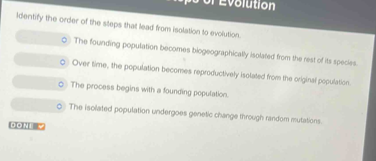 identify the order of the steps that lead from isolation to evolution. the founding population becomes biogeographically isolated from the rest of its species. over time, the population becomes reproductively isolated from the original population. the process begins with a founding population. the isolated population undergoes genetic change through random mutations.