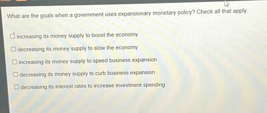 what are the goals when a government uses expansionary monetary policy? check all that apply. increasing its money supply to boost the economy decreasing its money supply to slow the economy increasing its money supply to speed business expansion decreasing its money supply to curb business expansion decreasing its interest rates to increase investment spending