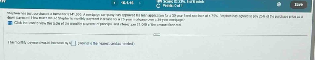 stephen has just purchased a home for $141,000. a mortgage company has approved his loan application for a 30 - year fixed - rate loan at 4.75%. stephen has agreed to pay 25% of the purchase price as a down payment. how much would stephens monthly payment increase for a 20 - year mortgage over a 30 - year mortgage? click the icon to view the table of the monthly payment of principal and interest per $1,000 of the amount financed. the monthly payment would increase by $ (round to the nearest cent as needed.)