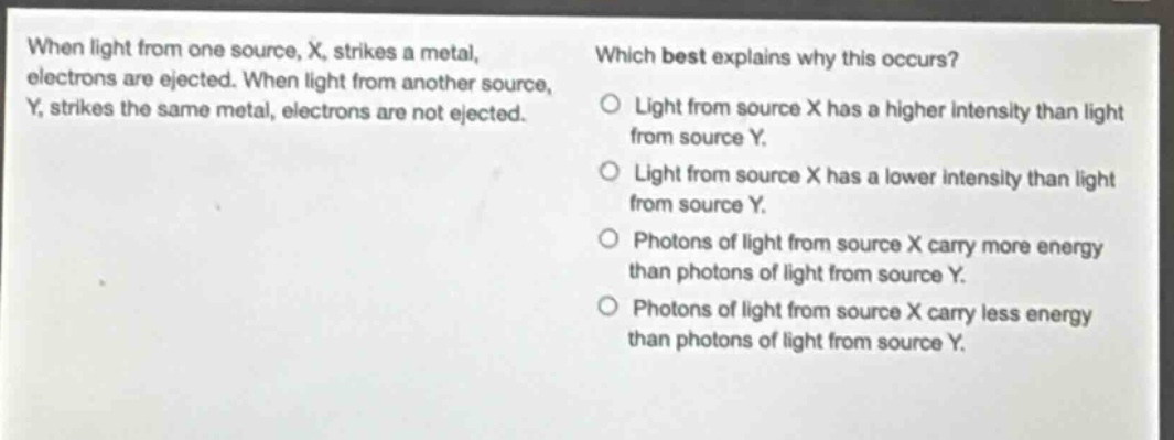 when light from one source, x, strikes a metal, electrons are ejected. when light from another source, y, strikes the same metal, electrons are not ejected. which best explains why this occurs? light from source x has a higher intensity than light from source y. light from source x has a lower intensity than light from source y. photons of light from source x carry more energy than photons of light from source y. photons of light from source x carry less energy than photons of light from source y.