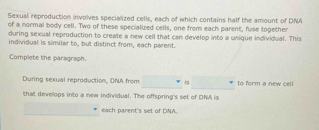 sexual reproduction involves specialized cells, each of which contains half the amount of dna of a normal body cell. two of these specialized cells, one from each parent, fuse together during sexual reproduction to create a new cell that can develop into a unique individual. this individual is similar to, but distinct from, each parent. complete the paragraph. during sexual reproduction, dna from is to form a new cell that develops into a new individual. the offsprings set of dna is each parents set of dna.