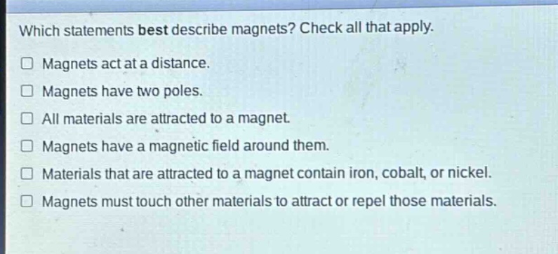 which statements best describe magnets? check all that apply. magnets act at a distance. magnets have two poles. all materials are attracted to a magnet. magnets have a magnetic field around them. materials that are attracted to a magnet contain iron, cobalt, or nickel. magnets must touch other materials to attract or repel those materials.
