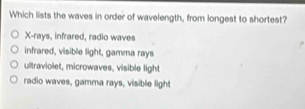 which lists the waves in order of wavelength, from longest to shortest?\no x - rays, infrared, radio waves\no infrared, visible light, gamma rays\no ultraviolet, microwaves, visible light\no radio waves, gamma rays, visible light