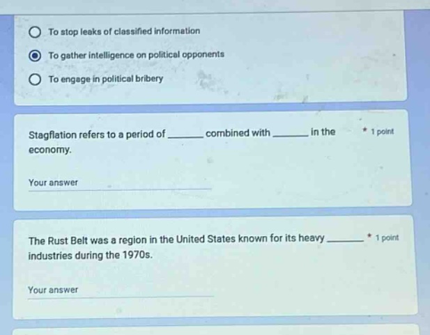 to stop leaks of classified information\nto gather intelligence on political opponents\nto engage in political bribery\nstagflation refers to a period of ______ combined with ______ in the economy.\nyour answer\nthe rust belt was a region in the united states known for its heavy ______ industries during the 1970s.\nyour answer