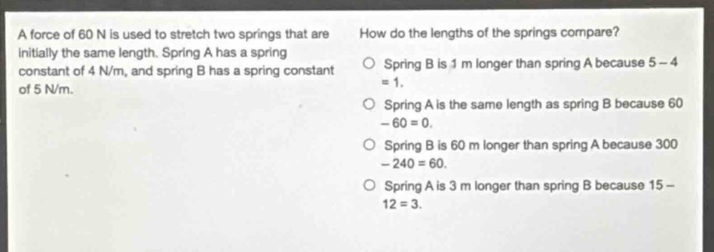 a force of 60 n is used to stretch two springs that are initially the same length. spring a has a spring constant of 4 n/m, and spring b has a spring constant of 5 n/m. how do the lengths of the springs compare? spring b is 1 m longer than spring a because 5 - 4 = 1. spring a is the same length as spring b because 60 - 60 = 0. spring b is 60 m longer than spring a because 300 - 240 = 60. spring a is 3 m longer than spring b because 15 - 12 = 3.